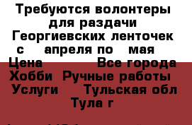 Требуются волонтеры для раздачи Георгиевских ленточек с 30 апреля по 9 мая. › Цена ­ 2 000 - Все города Хобби. Ручные работы » Услуги   . Тульская обл.,Тула г.